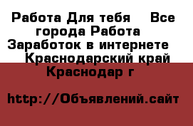 Работа Для тебя  - Все города Работа » Заработок в интернете   . Краснодарский край,Краснодар г.